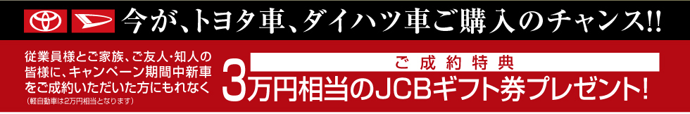 今が、トヨタ車、ダイハツ車ご購入のチャンス!!従業員様とご家族、ご友人・知人の皆様に、キャンペーン期間中新車をご成約いただいた方にもれなく3万円相当のJCBギフト券プレゼント!